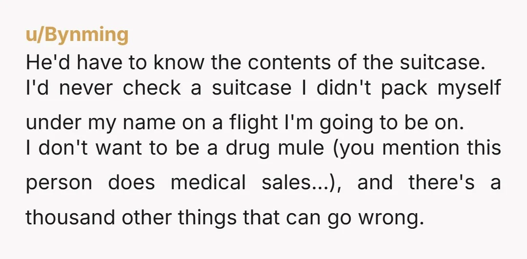 u/Bynming He'd have to know the contents of the suitcase. I'd never check a suitcase I didn't pack myself under my name on a flight I'm going to be on....