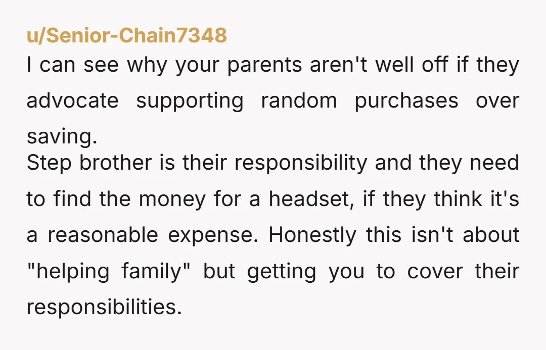 u/Senior-Chain7348 I can see why your parents aren't well off if they advocate supporting random purchases over saving. Step brother is their responsibility and they need to find the money...