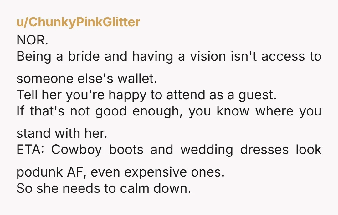 u/ChunkyPinkGlitter NOR. Being a bride and having a vision isn't access to someone else's wallet. Tell her you're happy to attend as a guest. If that's not good enough, you...