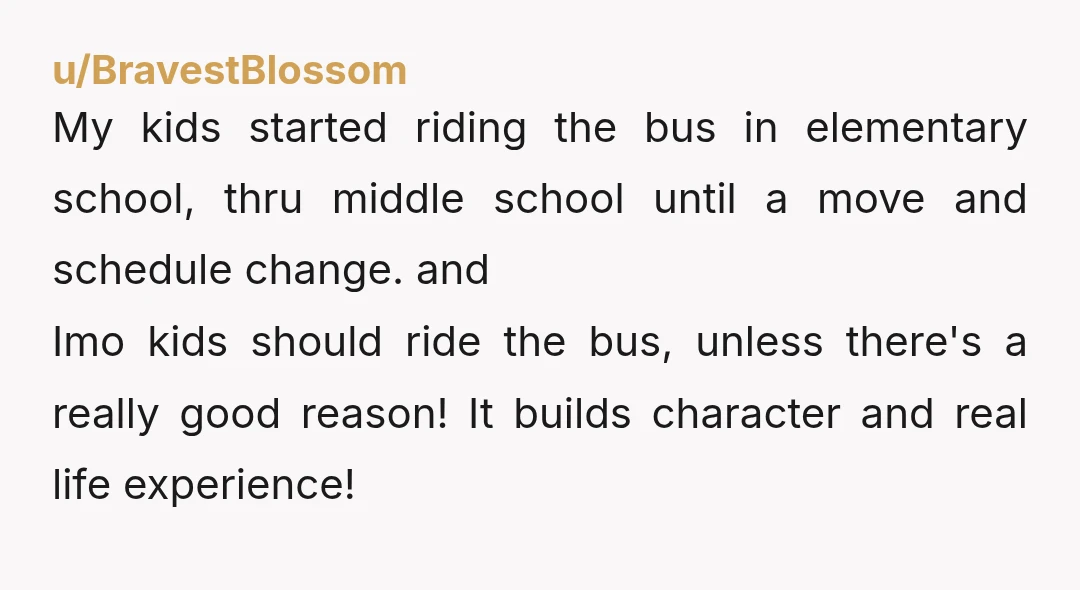 u/BravestBlossom My kids started riding the bus in elementary school, thru middle school until a move and schedule change. and Imo kids should ride the bus, unless there's a really...