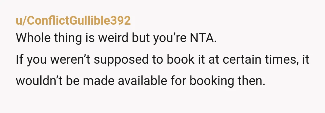 u/ConflictGullible392
Whole thing is weird but you’re NTA.
If you weren’t supposed to book it at certain times, it wouldn’t be made available for booking then. 