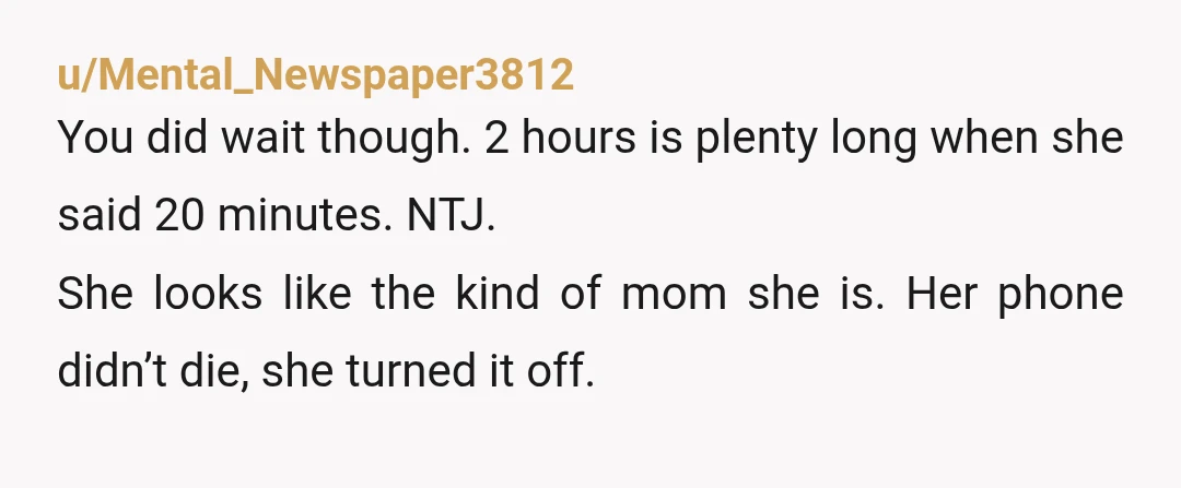 u/Mental_Newspaper3812 You did wait though. 2 hours is plenty long when she said 20 minutes. NTJ. She looks like the kind of mom she is. Her phone didn’t die, she...