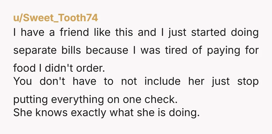 u/Sweet_Tooth74 I have a friend like this and I just started doing separate bills because I was tired of paying for food I didn't order. You don't have to not...