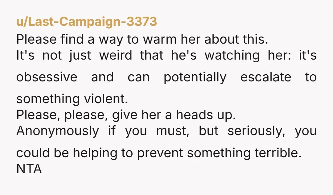 u/Last-Campaign-3373 Please find a way to warm her about this. It's not just weird that he's watching her: it's obsessive and can potentially escalate to something violent. Please, please, give...