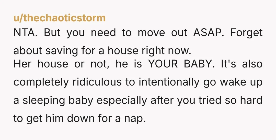 u/thechaoticstorm NTA. But you need to move out ASAP. Forget about saving for a house right now. Her house or not, he is YOUR BABY. It's also completely ridiculous to...