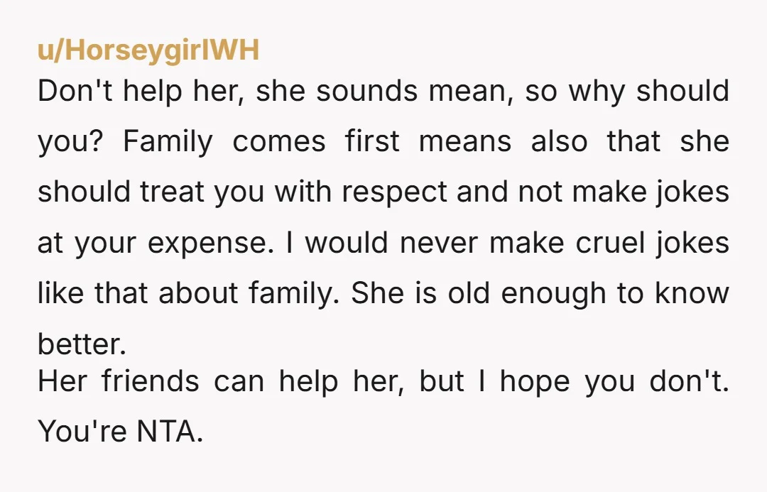 u/HorseygirlWH Don't help her, she sounds mean, so why should you? Family comes first means also that she should treat you with respect and not make jokes at your expense....