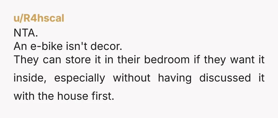 u/R4hscal NTA. An e-bike isn't decor. They can store it in their bedroom if they want it inside, especially without having discussed it with the house first.