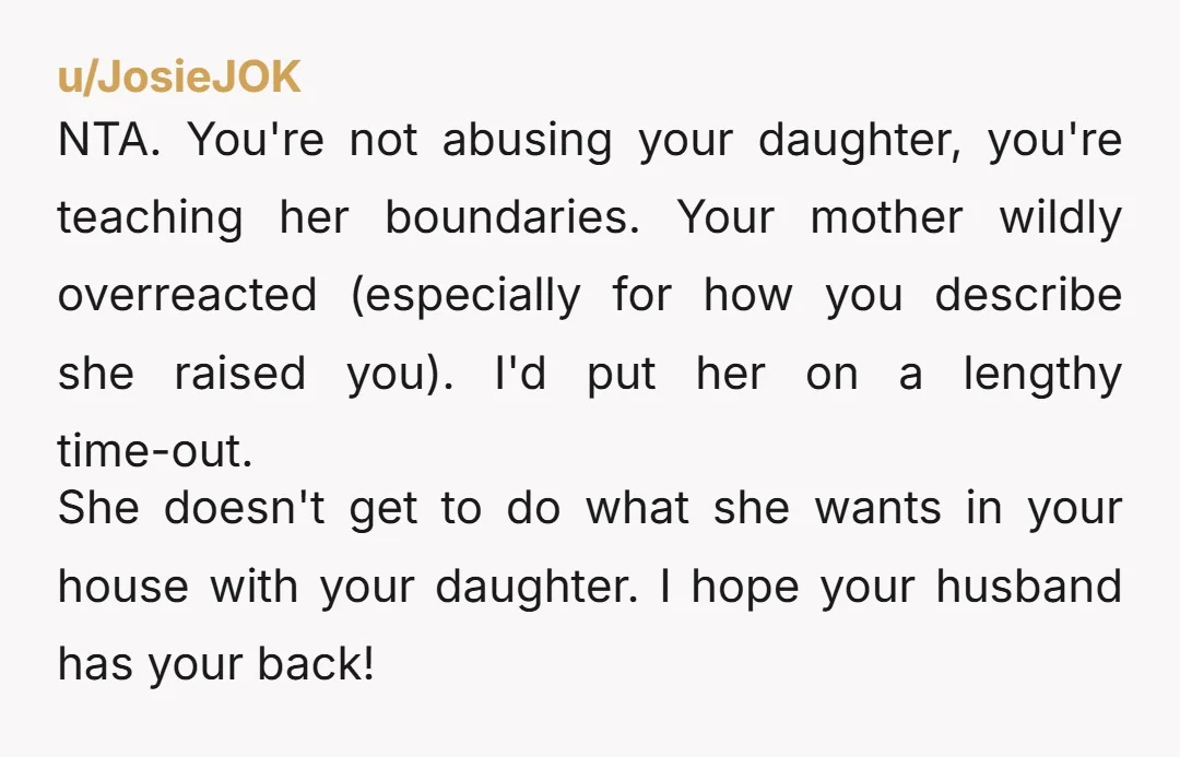 u/JosieJOK NTA. You're not abusing your daughter, you're teaching her boundaries. Your mother wildly overreacted (especially for how you describe she raised you). I'd put her on a lengthy time-out....