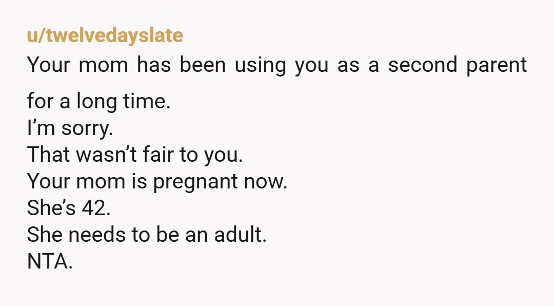 u/twelvedayslate Your mom has been using you as a second parent for a long time. I’m sorry. That wasn’t fair to you. Your mom is pregnant now. She’s 42. She...