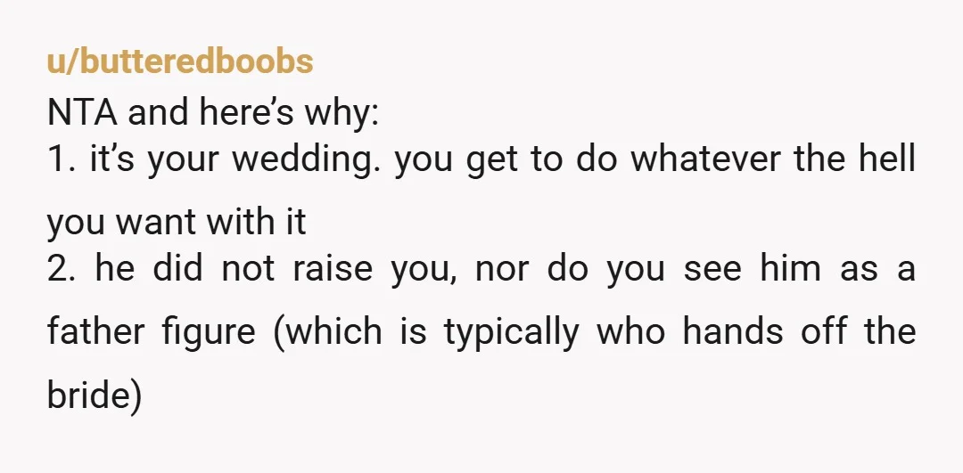 u/butteredboobs NTA and here’s why: 1. it’s your wedding. you get to do whatever the hell you want with it 2. he did not raise you, nor do you see...