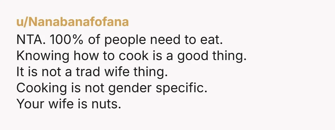 u/Nanabanafofana NTA. 100% of people need to eat. Knowing how to cook is a good thing. It is not a trad wife thing. Cooking is not gender specific. Your wife...