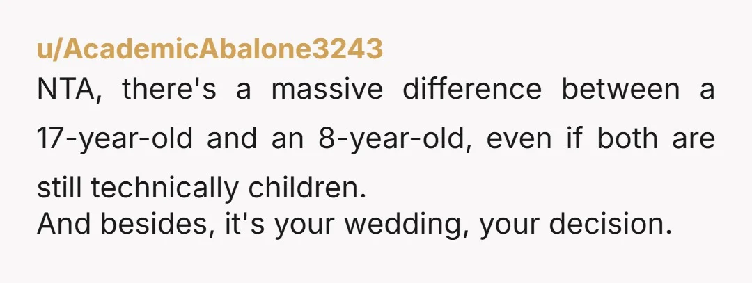 u/AcademicAbalone3243
NTA, there's a massive difference between a 17-year-old and an 8-year-old, even if both are still technically children.
And besides, it's your wedding, your decision.