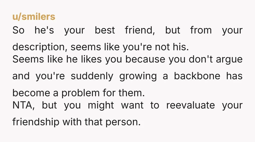 u/smilers So he's your best friend, but from your description, seems like you're not his. Seems like he likes you because you don't argue and you're suddenly growing a backbone...