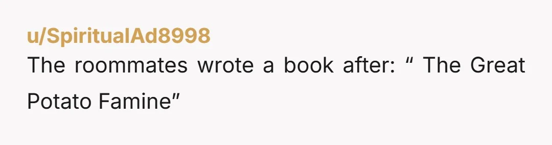 u/SpiritualAd8998 The roommates wrote a book after: “ The Great Potato Famine”