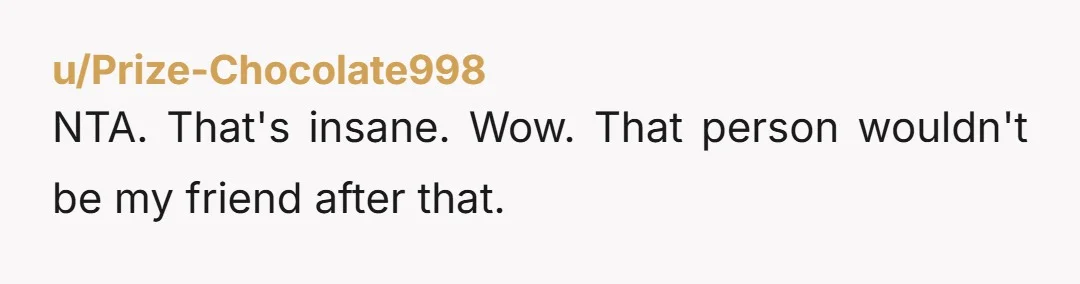 u/Prize-Chocolate998 NTA. That's insane. Wow. That person wouldn't be my friend after that.