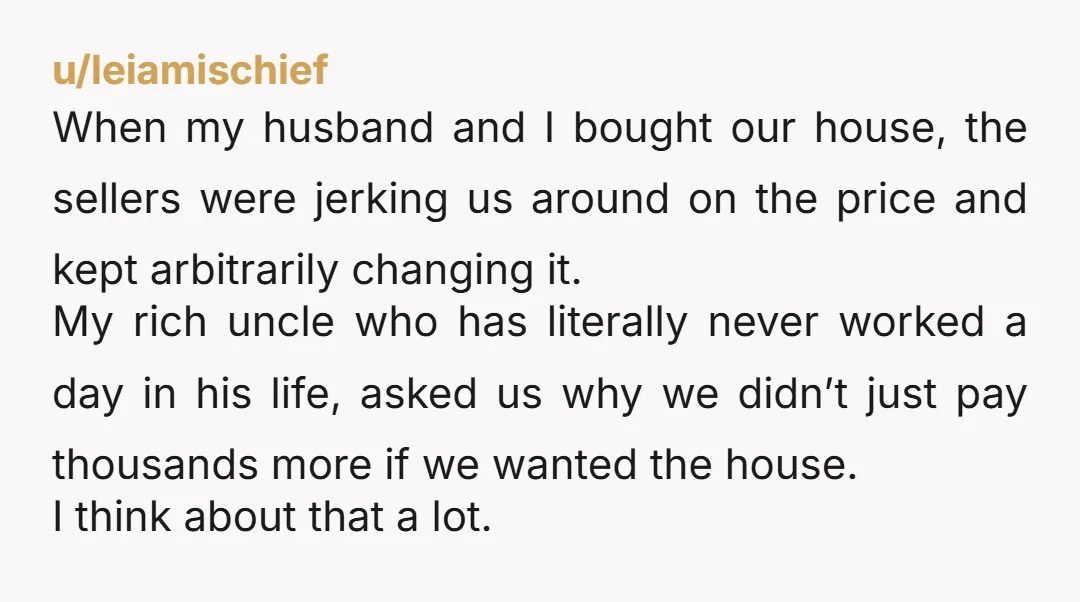 u/leiamischief When my husband and I bought our house, the sellers were jerking us around on the price and kept arbitrarily changing it. My rich uncle who has literally never...
