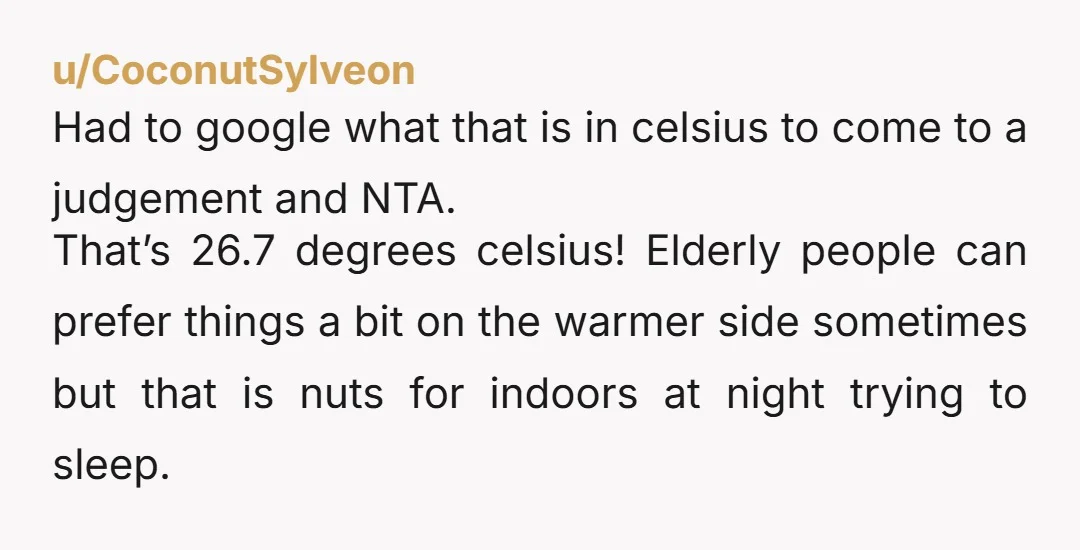 u/CoconutSylveon Had to google what that is in celsius to come to a judgement and NTA. That’s 26.7 degrees celsius! Elderly people can prefer things a bit on the warmer...