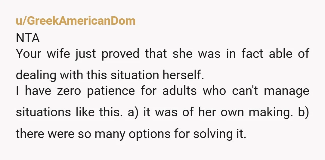 u/GreekAmericanDom NTA Your wife just proved that she was in fact able of dealing with this situation herself. I have zero patience for adults who can't manage situations like this....