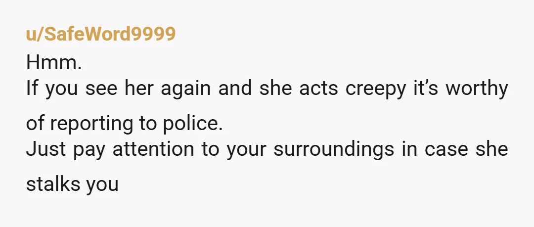 u/SafeWord9999
Hmm.
If you see her again and she acts creepy it’s worthy of reporting to police.
Just pay attention to your surroundings in case she stalks you