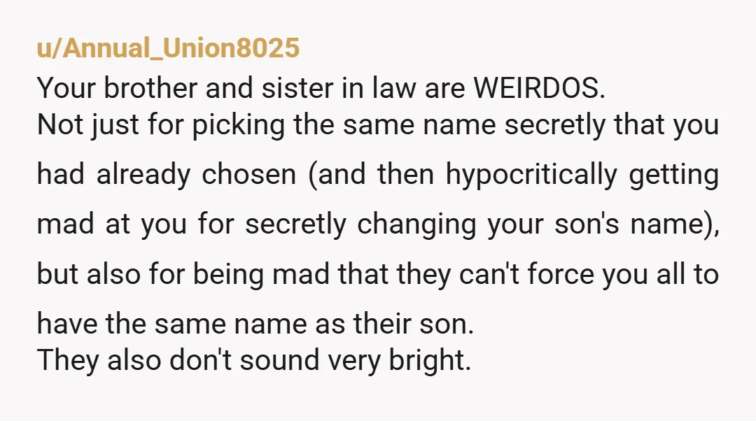 u/Annual_Union8025 Your brother and sister in law are WEIRDOS. Not just for picking the same name secretly that you had already chosen (and then hypocritically getting mad at you for...