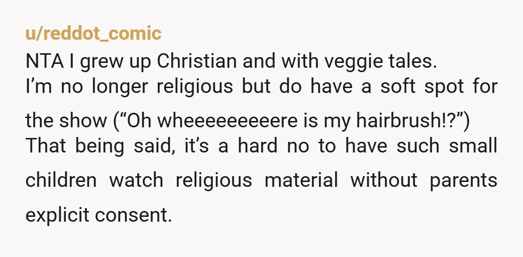 u/reddot_comic NTA I grew up Christian and with veggie tales. I’m no longer religious but do have a soft spot for the show (“Oh wheeeeeeeeere is my hairbrush!?”) That being...