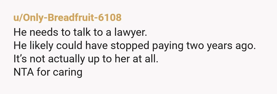 u/Only-Breadfruit-6108
He needs to talk to a lawyer.
He likely could have stopped paying two years ago.
It’s not actually up to her at all.
NTA for caring