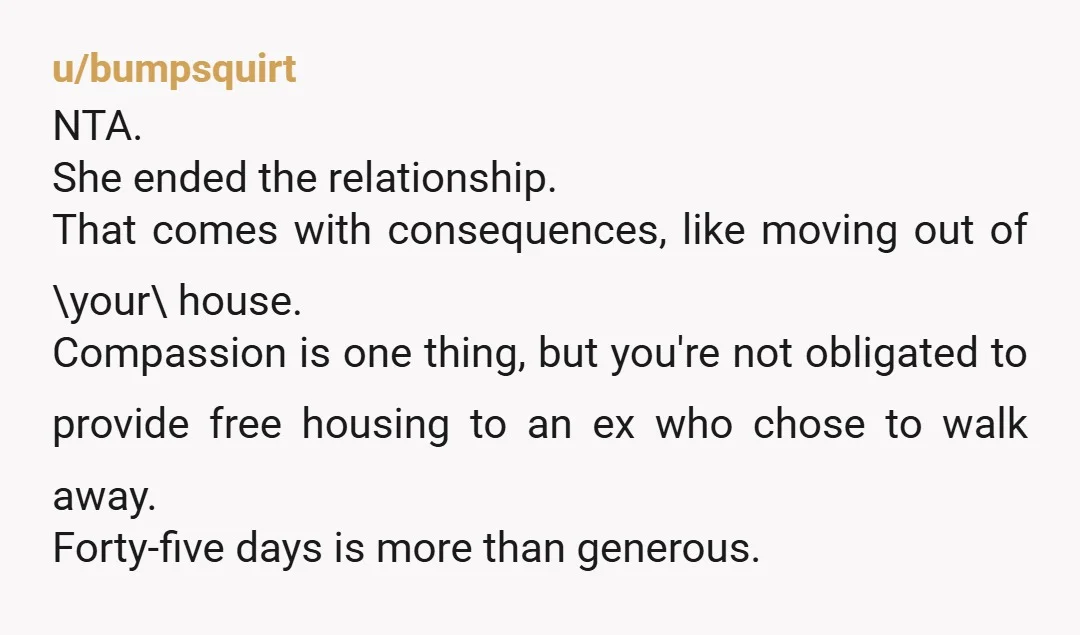 u/bumpsquirt NTA. She ended the relationship. That comes with consequences, like moving out of \your\ house. Compassion is one thing, but you're not obligated to provide free housing to an...