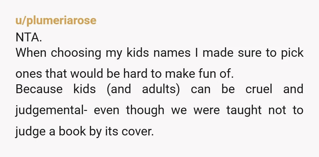 u/plumeriarose NTA. When choosing my kids names I made sure to pick ones that would be hard to make fun of. Because kids (and adults) can be cruel and judgemental-...