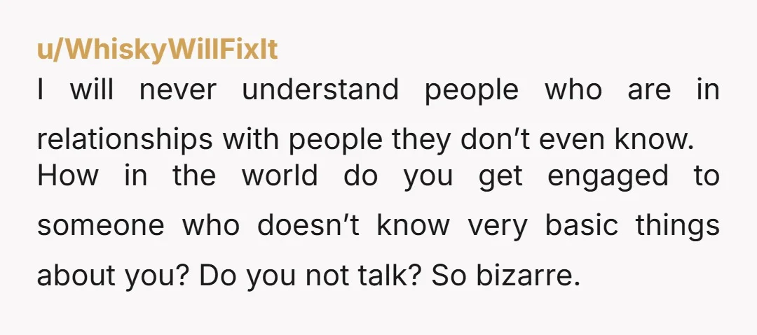 u/WhiskyWillFixIt I will never understand people who are in relationships with people they don’t even know. How in the world do you get engaged to someone who doesn’t know very...