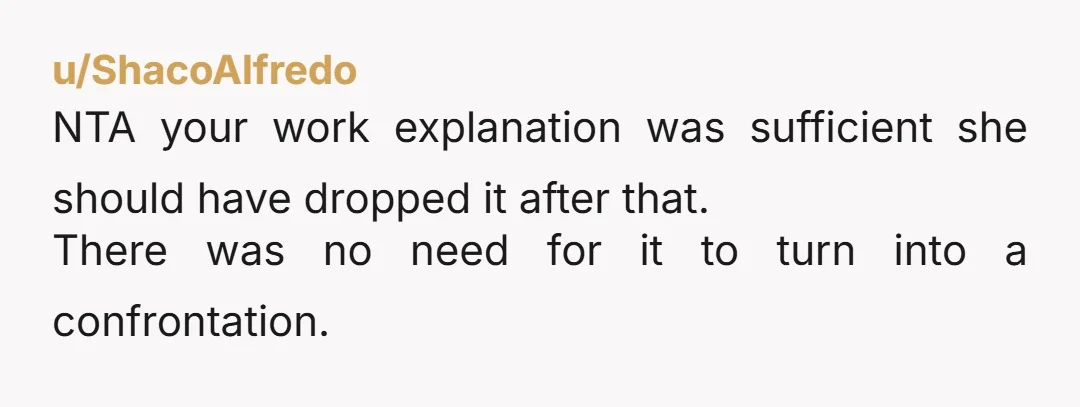 u/ShacoAlfredo
NTA your work explanation was sufficient she should have dropped it after that.
There was no need for it to turn into a confrontation.