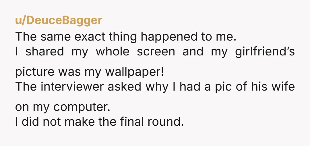 u/DeuceBagger The same exact thing happened to me. I shared my whole screen and my girlfriend’s picture was my wallpaper! The interviewer asked why I had a pic of his...