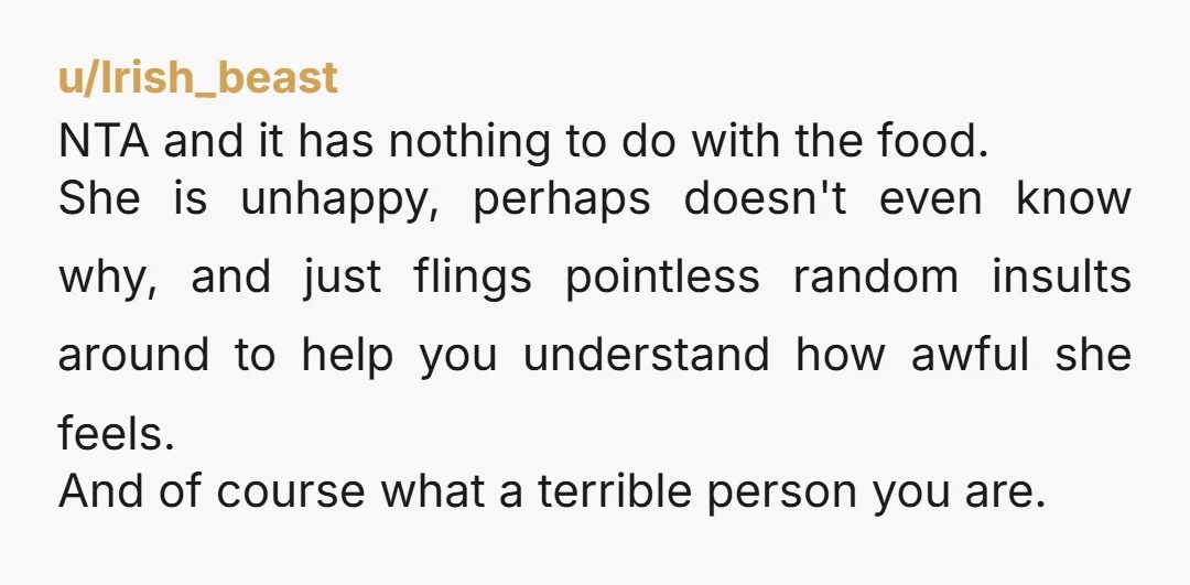 u/Irish_beast NTA and it has nothing to do with the food. She is unhappy, perhaps doesn't even know why, and just flings pointless random insults around to help you understand...