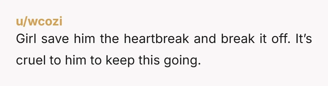 u/wcozi
Girl save him the heartbreak and break it off. It’s cruel to him to keep this going.