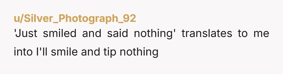 u/Silver_Photograph_92
'Just smiled and said nothing' translates to me into I'll smile and tip nothing