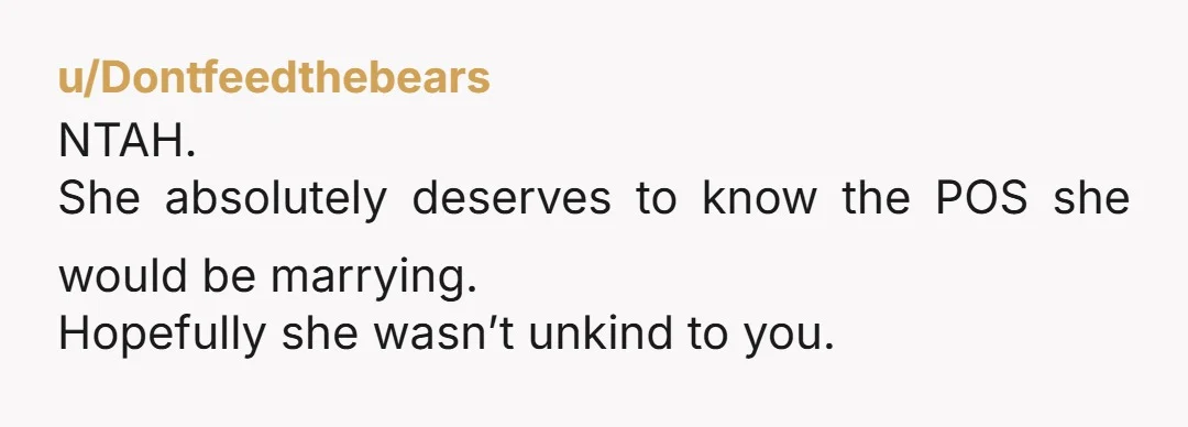 u/Dontfeedthebears NTAH. She absolutely deserves to know the POS she would be marrying. Hopefully she wasn’t unkind to you.