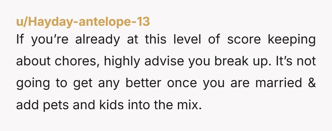 u/Hayday-antelope-13 If you’re already at this level of score keeping about chores, highly advise you break up. It’s not going to get any better once you are married & add...