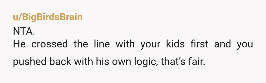 u/BigBirdsBrain
NTA.
He crossed the line with your kids first and you pushed back with his own logic, that’s fair.