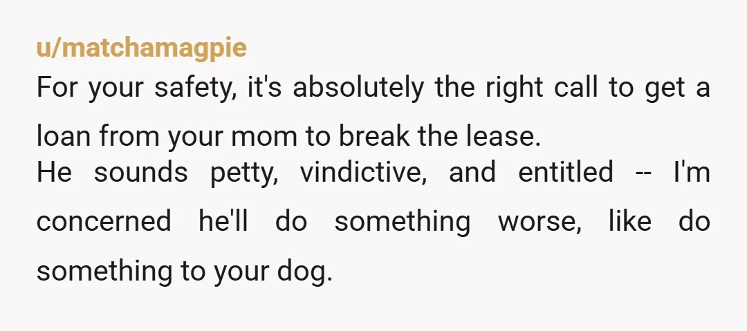 u/matchamagpie For your safety, it's absolutely the right call to get a loan from your mom to break the lease. He sounds petty, vindictive, and entitled -- I'm concerned he'll...