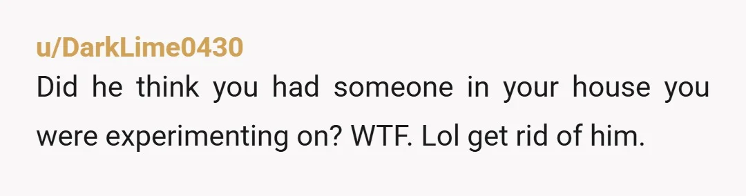 u/DarkLime0430 Did he think you had someone in your house you were experimenting on? WTF. Lol get rid of him.