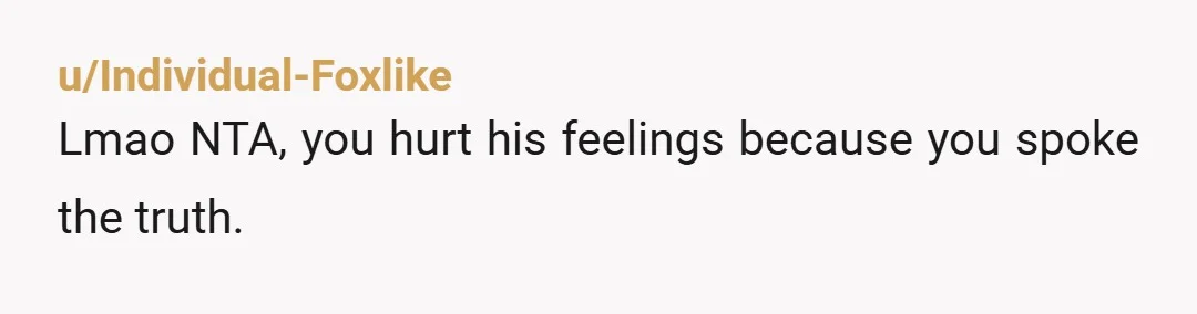 u/Individual-Foxlike
Lmao NTA, you hurt his feelings because you spoke the truth.