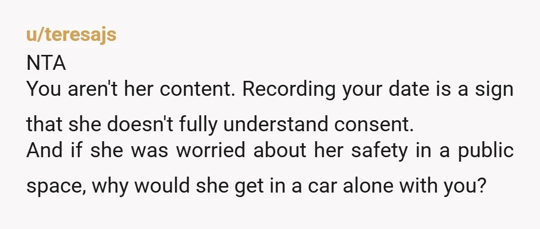 u/teresajs NTA You aren't her content.  Recording your date is a sign that she doesn't fully understand consent.  And if she was worried about her safety in a public space,...