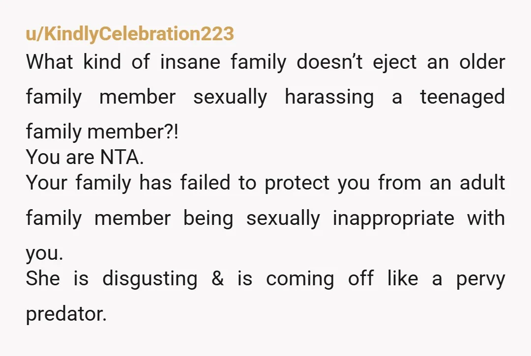 u/KindlyCelebration223 What kind of insane family doesn’t eject an older family member sexually harassing a teenaged family member?! You are NTA. Your family has failed to protect you from an...