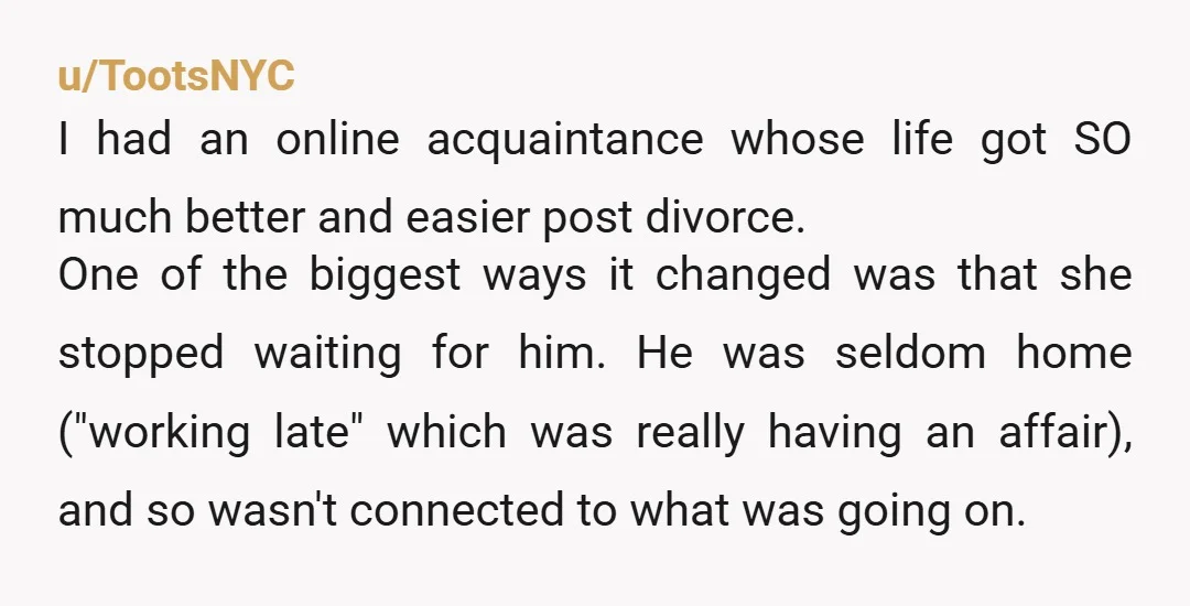 u/TootsNYC I had an online acquaintance whose life got SO much better and easier post divorce. One of the biggest ways it changed was that she stopped waiting for him....