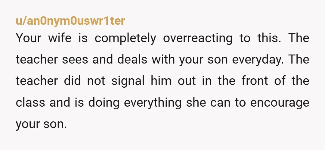 u/an0nym0uswr1ter Your wife is completely overreacting to this. The teacher sees and deals with your son everyday. The teacher did not signal him out in the front of the class...