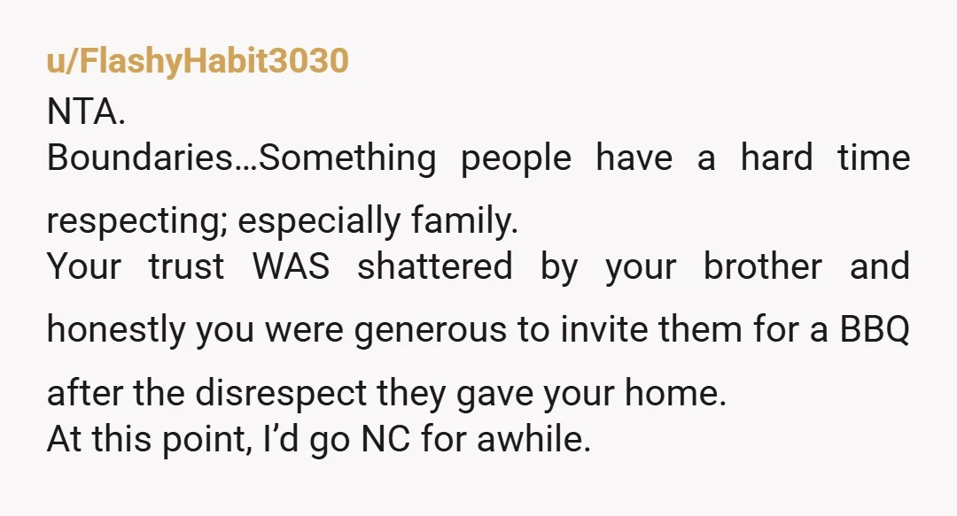 u/FlashyHabit3030 NTA. Boundaries…Something people have a hard time respecting; especially family. Your trust WAS shattered by your brother and honestly you were generous to invite them for a BBQ after...