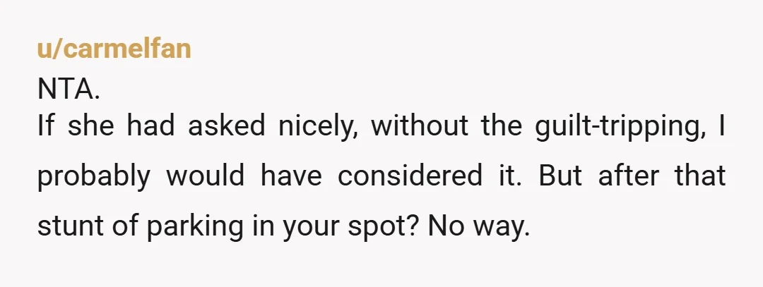 u/carmelfan NTA. If she had asked nicely, without the guilt-tripping, I probably would have considered it.  But after that stunt of parking in your spot? No way.  