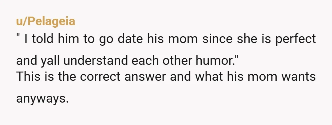 u/Pelageia
" I told him to go date his mom since she is perfect and yall understand each other humor."
This is the correct answer and what his mom wants anyways.