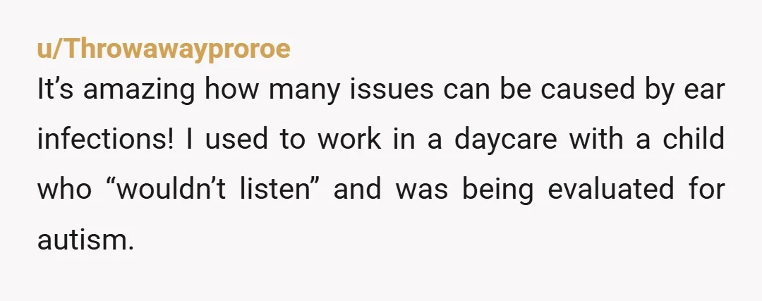 u/AngelofGrace96
Poor kid, constant earaches for 18 months, no wonder she was crying constantly! Thank goodness the mother put her foot down and finally got a proper assessment.