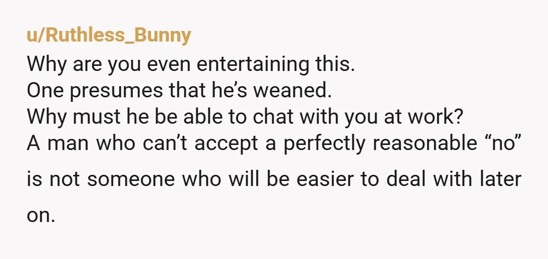 u/Ruthless_Bunny Why are you even entertaining this. One presumes that he’s weaned. Why must he be able to chat with you at work? A man who can’t accept a perfectly...