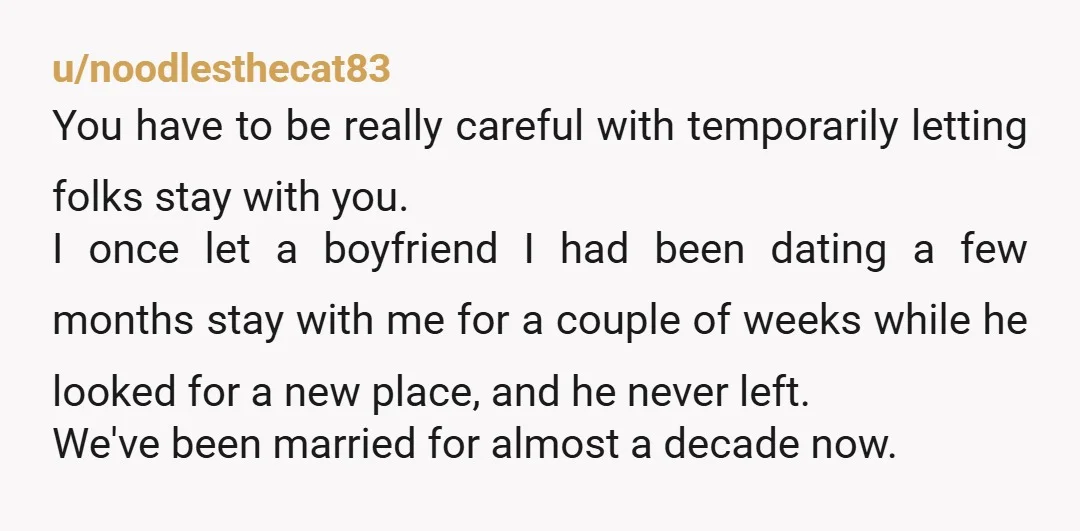 u/noodlesthecat83 You have to be really careful with temporarily letting folks stay with you. I once let a boyfriend I had been dating a few months stay with me for...